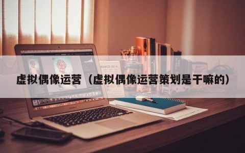 虚拟偶像运营（虚拟偶像运营策划是干嘛的）